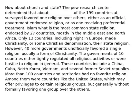 How about church and state? The pew research center determined that about ____________ of the 199 countries at surveyed favored one religion over others, either as an official, government endorsed religion, or as one receiving preferential treatment. Islam what is the most common state religion, endorsed by 27 countries, mostly in the middle east and north Africa. Only 13 countries, including night in Europe, made Christianity, or some Christian denomination, their state religion. However, 40 more governments unofficially favored a single religion, usually a form of Christianity. The governments of 10 countries either tightly regulated all religious activities or were hostile to religion in general. These countries include a China, Cuba, North Korea, Vietnam, and several former Soviet republics. More than 100 countries and territories had no favorite religion. Among them were countries like the United States, which may offer privileges to certain religious groups, but generally without formally favoring one group over the others.