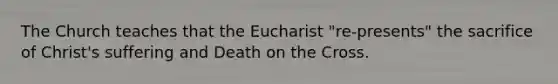 The Church teaches that the Eucharist "re-presents" the sacrifice of Christ's suffering and Death on the Cross.