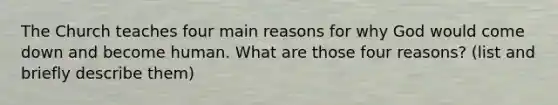 The Church teaches four main reasons for why God would come down and become human. What are those four reasons? (list and briefly describe them)