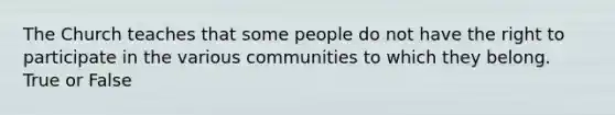 The Church teaches that some people do not have the right to participate in the various communities to which they belong. True or False