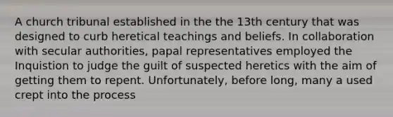 A church tribunal established in the the 13th century that was designed to curb heretical teachings and beliefs. In collaboration with secular authorities, papal representatives employed the Inquistion to judge the guilt of suspected heretics with the aim of getting them to repent. Unfortunately, before long, many a used crept into the process