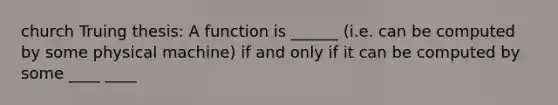 church Truing thesis: A function is ______ (i.e. can be computed by some physical machine) if and only if it can be computed by some ____ ____