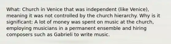 What: Church in Venice that was independent (like Venice), meaning it was not controlled by the church hierarchy. Why is it significant: A lot of money was spent on music at the church, employing musicians in a permanent ensemble and hiring composers such as Gabrieli to write music.