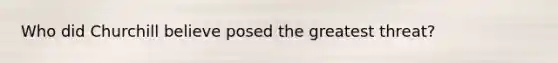 Who did Churchill believe posed the greatest threat?