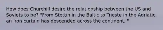 How does Churchill desire the relationship between the US and Soviets to be? "From Stettin in the Baltic to Trieste in the Adriatic, an iron curtain has descended across the continent. "