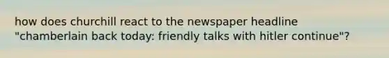 how does churchill react to the newspaper headline "chamberlain back today: friendly talks with hitler continue"?