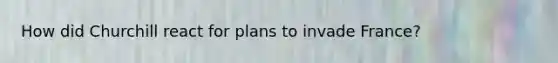 How did Churchill react for plans to invade France?