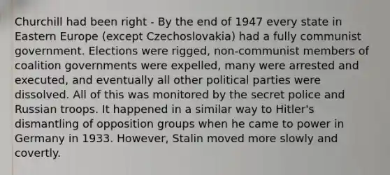 Churchill had been right - By the end of 1947 every state in Eastern Europe (except Czechoslovakia) had a fully communist government. Elections were rigged, non-communist members of coalition governments were expelled, many were arrested and executed, and eventually all other political parties were dissolved. All of this was monitored by the secret police and Russian troops. It happened in a similar way to Hitler's dismantling of opposition groups when he came to power in Germany in 1933. However, Stalin moved more slowly and covertly.