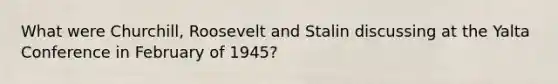 What were Churchill, Roosevelt and Stalin discussing at the Yalta Conference in February of 1945?