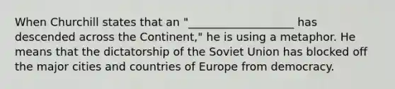 When Churchill states that an "___________________ has descended across the Continent," he is using a metaphor. He means that the dictatorship of the Soviet Union has blocked off the major cities and countries of Europe from democracy.