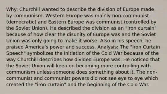 Why: Churchill wanted to describe the division of Europe made by communism. Western Europe was mainly non-communist (democratic) and Eastern Europe was communist (controlled by the Soviet Union). He described the division as an "iron curtain" because of how clear the disunity of Europe was and the Soviet Union was only going to make it worse. Also in his speech, he praised America's power and success. Analysis: The "Iron Curtain Speech" symbolizes the initiation of the Cold War because of the way Churchill describes how divided Europe was. He noticed that the Soviet Union will keep on becoming more controlling with communism unless someone does something about it. The non-communist and communist powers did not see eye to eye which created the "iron curtain" and the beginning of the Cold War.