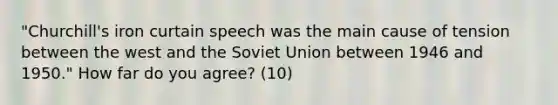 "Churchill's iron curtain speech was the main cause of tension between the west and the Soviet Union between 1946 and 1950." How far do you agree? (10)