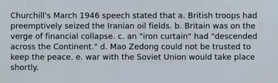 Churchill's March 1946 speech stated that a. British troops had preemptively seized the Iranian oil fields. b. Britain was on the verge of financial collapse. c. an "iron curtain" had "descended across the Continent." d. Mao Zedong could not be trusted to keep the peace. e. war with the Soviet Union would take place shortly.