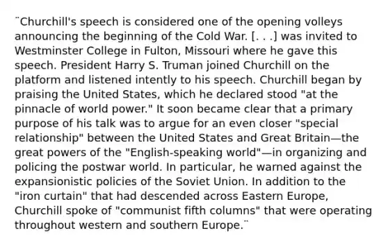 ¨Churchill's speech is considered one of the opening volleys announcing the beginning of the Cold War. [. . .] was invited to Westminster College in Fulton, Missouri where he gave this speech. President Harry S. Truman joined Churchill on the platform and listened intently to his speech. Churchill began by praising the United States, which he declared stood "at the pinnacle of world power." It soon became clear that a primary purpose of his talk was to argue for an even closer "special relationship" between the United States and Great Britain—the great powers of the "English-speaking world"—in organizing and policing the postwar world. In particular, he warned against the expansionistic policies of the Soviet Union. In addition to the "iron curtain" that had descended across Eastern Europe, Churchill spoke of "communist fifth columns" that were operating throughout western and southern Europe.¨