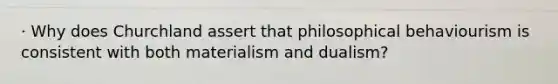 · Why does Churchland assert that philosophical behaviourism is consistent with both materialism and dualism?