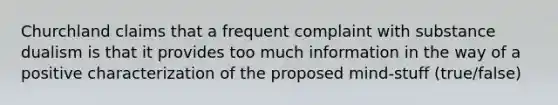 Churchland claims that a frequent complaint with substance dualism is that it provides too much information in the way of a positive characterization of the proposed mind-stuff (true/false)