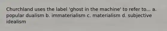 Churchland uses the label 'ghost in the machine' to refer to... a. popular dualism b. immaterialism c. materialism d. subjective idealism