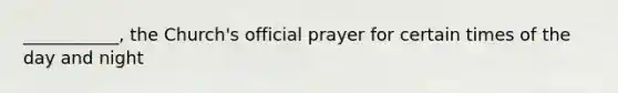 ___________, the Church's official prayer for certain times of the day and night