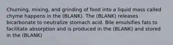 Churning, mixing, and grinding of food into a liquid mass called chyme happens in the (BLANK). The (BLANK) releases bicarbonate to neutralize stomach acid. Bile emulsifies fats to facilitate absorption and is produced in the (BLANK) and stored in the (BLANK)