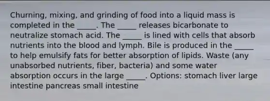 Churning, mixing, and grinding of food into a liquid mass is completed in the _____. The _____ releases bicarbonate to neutralize stomach acid. The _____ is lined with cells that absorb nutrients into the blood and lymph. Bile is produced in the _____ to help emulsify fats for better absorption of lipids. Waste (any unabsorbed nutrients, fiber, bacteria) and some water absorption occurs in the large _____. Options: stomach liver large intestine pancreas small intestine