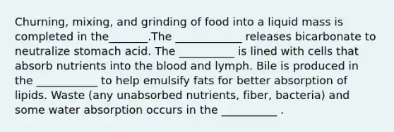 Churning, mixing, and grinding of food into a liquid mass is completed in the_______.The ____________ releases bicarbonate to neutralize stomach acid. The __________ is lined with cells that absorb nutrients into the blood and lymph. Bile is produced in the ___________ to help emulsify fats for better absorption of lipids. Waste (any unabsorbed nutrients, fiber, bacteria) and some water absorption occurs in the __________ .