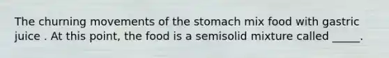 The churning movements of the stomach mix food with gastric juice . At this point, the food is a semisolid mixture called _____.