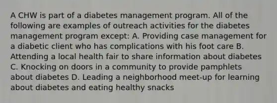 A CHW is part of a diabetes management program. All of the following are examples of outreach activities for the diabetes management program except: A. Providing case management for a diabetic client who has complications with his foot care B. Attending a local health fair to share information about diabetes C. Knocking on doors in a community to provide pamphlets about diabetes D. Leading a neighborhood meet-up for learning about diabetes and eating healthy snacks