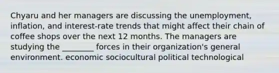 Chyaru and her managers are discussing the unemployment, inflation, and interest-rate trends that might affect their chain of coffee shops over the next 12 months. The managers are studying the ________ forces in their organization's general environment. economic sociocultural political technological