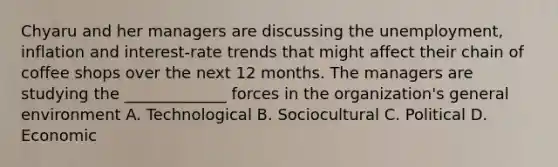 Chyaru and her managers are discussing the unemployment, inflation and interest-rate trends that might affect their chain of coffee shops over the next 12 months. The managers are studying the _____________ forces in the organization's general environment A. Technological B. Sociocultural C. Political D. Economic