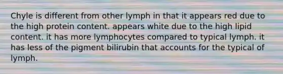 Chyle is different from other lymph in that it appears red due to the high protein content. appears white due to the high lipid content. it has more lymphocytes compared to typical lymph. it has less of the pigment bilirubin that accounts for the typical of lymph.