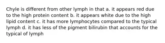 Chyle is different from other lymph in that a. it appears red due to the high protein content b. it appears white due to the high lipid content c. it has more lymphocytes compared to the typical lymph d. it has less of the pigment bilirubin that accounts for the typical of lymph