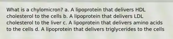 What is a chylomicron? a. A lipoprotein that delivers HDL cholesterol to the cells b. A lipoprotein that delivers LDL cholesterol to the liver c. A lipoprotein that delivers amino acids to the cells d. A lipoprotein that delivers triglycerides to the cells