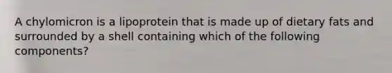 A chylomicron is a lipoprotein that is made up of dietary fats and surrounded by a shell containing which of the following components?