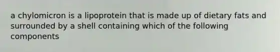 a chylomicron is a lipoprotein that is made up of dietary fats and surrounded by a shell containing which of the following components