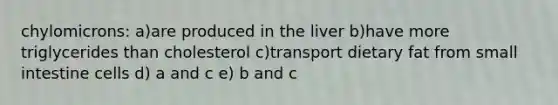 chylomicrons: a)are produced in the liver b)have more triglycerides than cholesterol c)transport dietary fat from small intestine cells d) a and c e) b and c