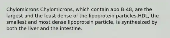 Chylomicrons Chylomicrons, which contain apo B-48, are the largest and the least dense of the lipoprotein particles.HDL, the smallest and most dense lipoprotein particle, is synthesized by both the liver and the intestine.