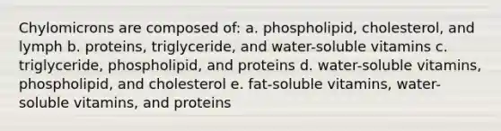 Chylomicrons are composed of: a. phospholipid, cholesterol, and lymph b. proteins, triglyceride, and water-soluble vitamins c. triglyceride, phospholipid, and proteins d. water-soluble vitamins, phospholipid, and cholesterol e. fat-soluble vitamins, water-soluble vitamins, and proteins