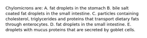 Chylomicrons are: A. fat droplets in the stomach B. bile salt coated fat droplets in the small intestine. C. particles containing cholesterol, triglycerides and proteins that transport dietary fats through enterocytes. D. fat droplets in the small intestine. E. droplets with mucus proteins that are secreted by goblet cells.