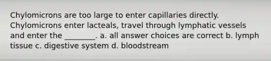 Chylomicrons are too large to enter capillaries directly. Chylomicrons enter lacteals, travel through lymphatic vessels and enter the ________. a. all answer choices are correct b. lymph tissue c. digestive system d. bloodstream