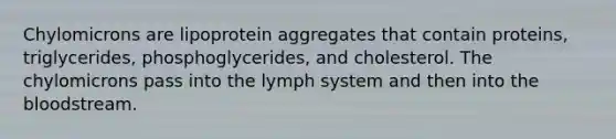 Chylomicrons are lipoprotein aggregates that contain proteins, triglycerides, phosphoglycerides, and cholesterol. The chylomicrons pass into the lymph system and then into the bloodstream.