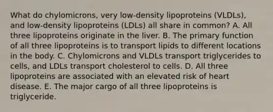 What do chylomicrons, very low-density lipoproteins (VLDLs), and low-density lipoproteins (LDLs) all share in common? A. All three lipoproteins originate in the liver. B. The primary function of all three lipoproteins is to transport lipids to different locations in the body. C. Chylomicrons and VLDLs transport triglycerides to cells, and LDLs transport cholesterol to cells. D. All three lipoproteins are associated with an elevated risk of heart disease. E. The major cargo of all three lipoproteins is triglyceride.