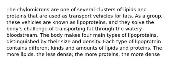 The chylomicrons are one of several clusters of lipids and proteins that are used as transport vehicles for fats. As a group, these vehicles are known as lipoproteins, and they solve the body's challenge of transporting fat through the watery bloodstream. The body makes four main types of lipoproteins, distinguished by their size and density. Each type of lipoprotein contains different kinds and amounts of lipids and proteins. The more lipids, the less dense; the more proteins, the more dense