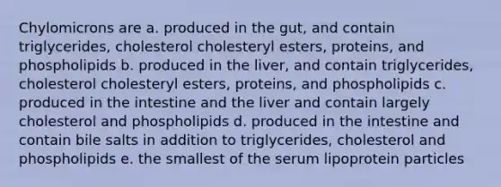 Chylomicrons are a. produced in the gut, and contain triglycerides, cholesterol cholesteryl esters, proteins, and phospholipids b. produced in the liver, and contain triglycerides, cholesterol cholesteryl esters, proteins, and phospholipids c. produced in the intestine and the liver and contain largely cholesterol and phospholipids d. produced in the intestine and contain bile salts in addition to triglycerides, cholesterol and phospholipids e. the smallest of the serum lipoprotein particles