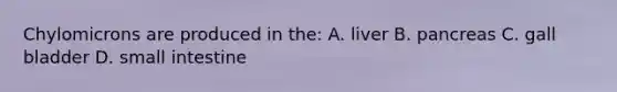 Chylomicrons are produced in the: A. liver B. pancreas C. gall bladder D. small intestine