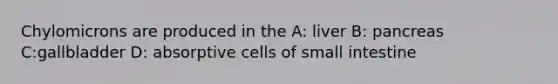 Chylomicrons are produced in the A: liver B: pancreas C:gallbladder D: absorptive cells of small intestine