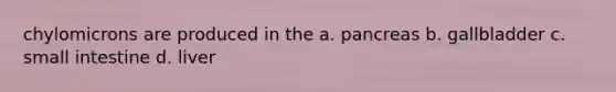 chylomicrons are produced in the a. pancreas b. gallbladder c. small intestine d. liver