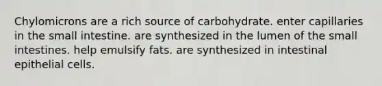 Chylomicrons are a rich source of carbohydrate. enter capillaries in the small intestine. are synthesized in the lumen of the small intestines. help emulsify fats. are synthesized in intestinal epithelial cells.