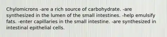 Chylomicrons -are a rich source of carbohydrate. -are synthesized in the lumen of the small intestines. -help emulsify fats. -enter capillaries in the small intestine. -are synthesized in intestinal epithelial cells.