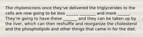 The chylomicrons once they've delivered the triglycerides to the cells are now going to be less ______ ________ and more ______. They're going to have these _______ and they can be taken up by the liver, which can then reshuffle and reorganize the cholesterol and the phospholipids and other things that came in for the diet.