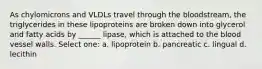 As chylomicrons and VLDLs travel through the bloodstream, the triglycerides in these lipoproteins are broken down into glycerol and fatty acids by ______ lipase, which is attached to the blood vessel walls. Select one: a. lipoprotein b. pancreatic c. lingual d. lecithin